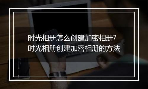 时光相册怎么创建加密相册?时光相册创建加密相册的方法