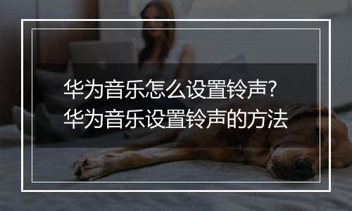华为音乐怎么设置铃声?华为音乐设置铃声的方法