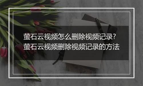 萤石云视频怎么删除视频记录?萤石云视频删除视频记录的方法