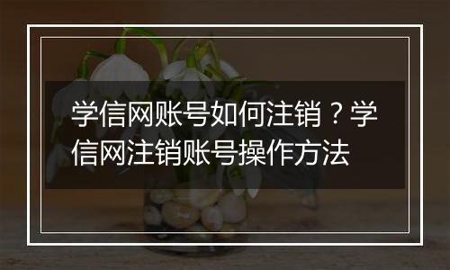 学信网账号如何注销？学信网注销账号操作方法