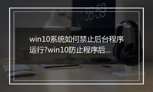 win10系统如何禁止后台程序运行?win10防止程序后台自动运行的方法