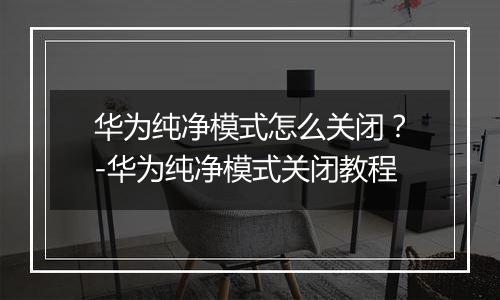 华为纯净模式怎么关闭？-华为纯净模式关闭教程