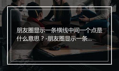 朋友圈显示一条横线中间一个点是什么意思？-朋友圈显示一条横线中间一个点解释