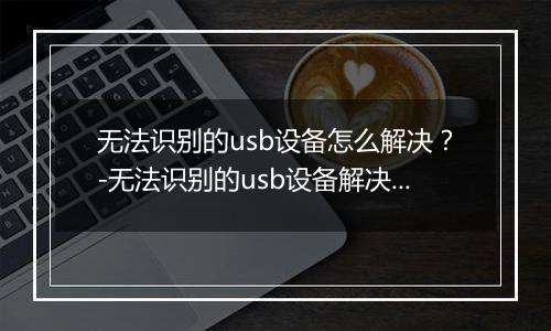 无法识别的usb设备怎么解决？-无法识别的usb设备解决方法