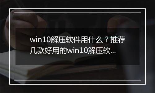 win10解压软件用什么？推荐几款好用的win10解压软件