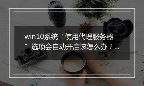 win10系统“使用代理服务器”选项会自动开启该怎么办？（已解决方法）